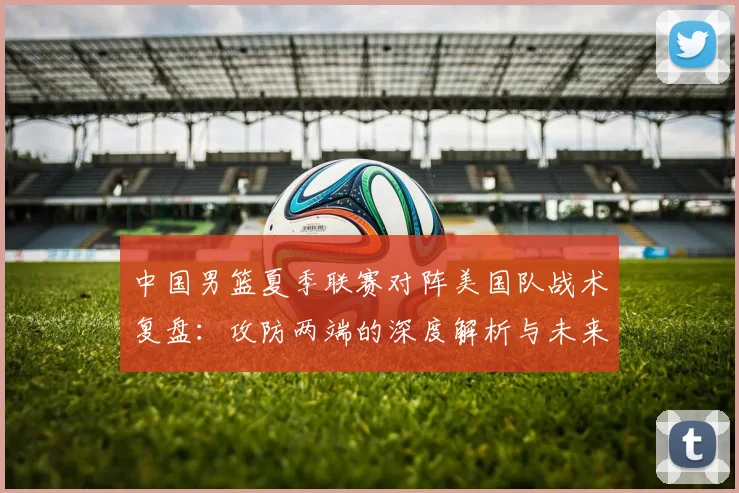 中国男篮夏季联赛对阵美国队战术复盘：攻防两端的深度解析与未来启示