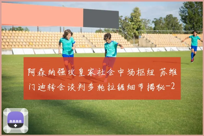 阿森纳强攻皇家社会中场枢纽 苏维门迪转会谈判多轮拉锯细节揭秘