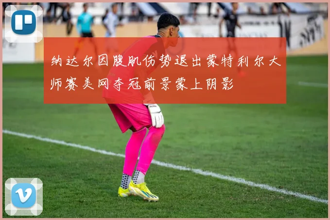 纳达尔因腹肌伤势退出蒙特利尔大师赛美网夺冠前景蒙上阴影