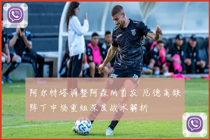 阿尔特塔调整阿森纳首发 厄德高缺阵下中场重组深度战术解析