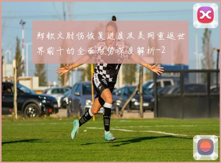 郑钦文肘伤恢复进度及美网重返世界前十的全面形势深度解析
