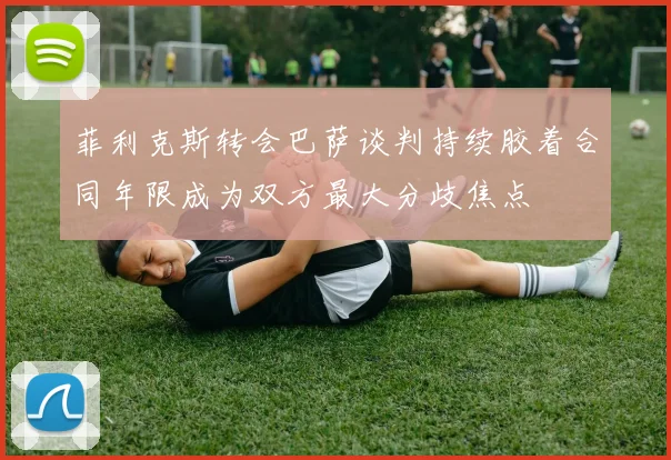 菲利克斯转会巴萨谈判持续胶着合同年限成为双方最大分歧焦点
