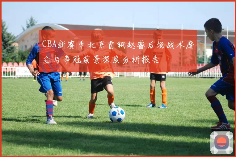 CBA新赛季北京首钢赵睿后场战术磨合与争冠前景深度分析报告