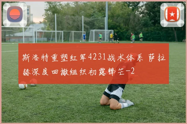 斯洛特重塑红军4231战术体系 萨拉赫深度回撤组织初露锋芒