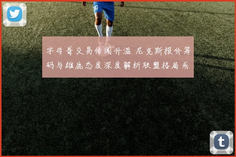 字母哥交易传闻升温 尼克斯报价筹码与雄鹿态度深度解析联盟格局或生变