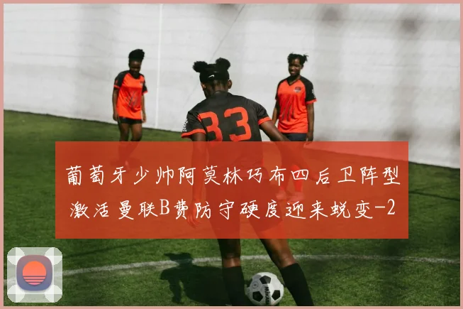 葡萄牙少帅阿莫林巧布四后卫阵型 激活曼联B费防守硬度迎来蜕变