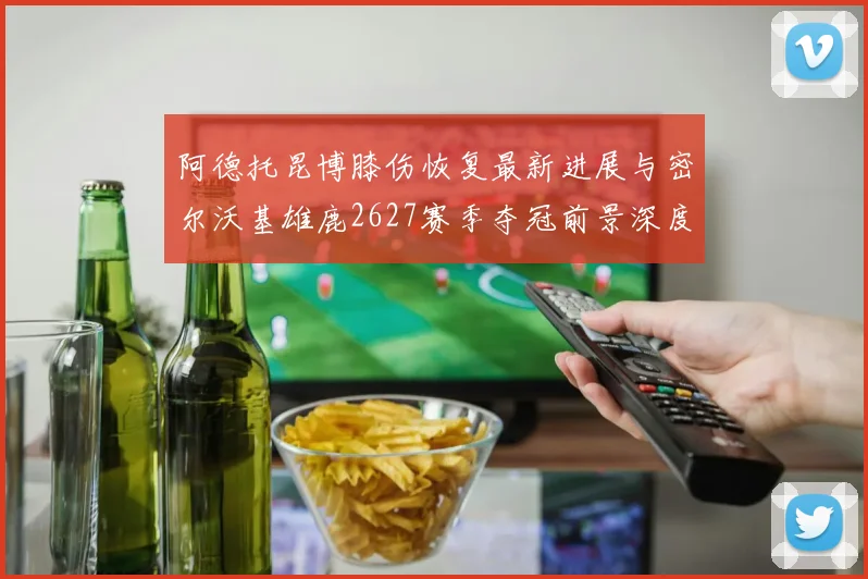 阿德托昆博膝伤恢复最新进展与密尔沃基雄鹿2627赛季夺冠前景深度剖析