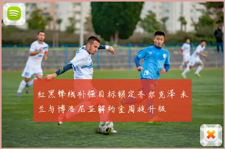 红黑锋线补强目标锁定齐尔克泽 米兰与博洛尼亚解约金周旋升级