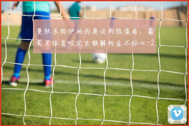 曼联求购伊纳西奥谈判陷僵局,葡萄牙体育咬定巨额解约金不松口