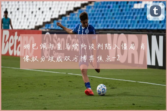 姆巴佩与皇马续约谈判陷入僵局 肖像权分歧成双方博弈焦点