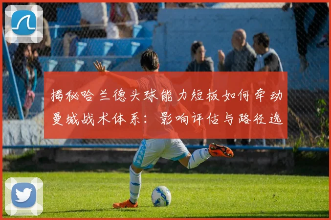 揭秘哈兰德头球能力短板如何牵动曼城战术体系：影响评估与路径选择