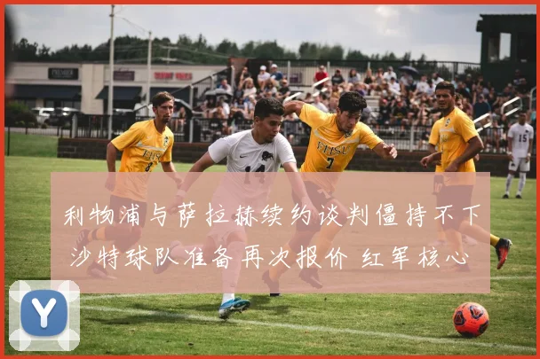 利物浦与萨拉赫续约谈判僵持不下 沙特球队准备再次报价 红军核心未来悬念升级