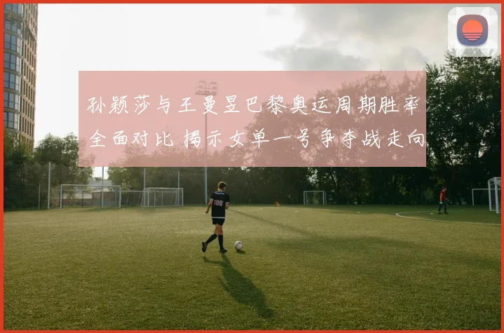 孙颖莎与王曼昱巴黎奥运周期胜率全面对比 揭示女单一号争夺战走向