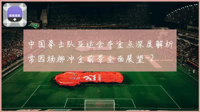 中国拳击队亚运会夺金点深度解析常园杨柳冲金前景全面展望