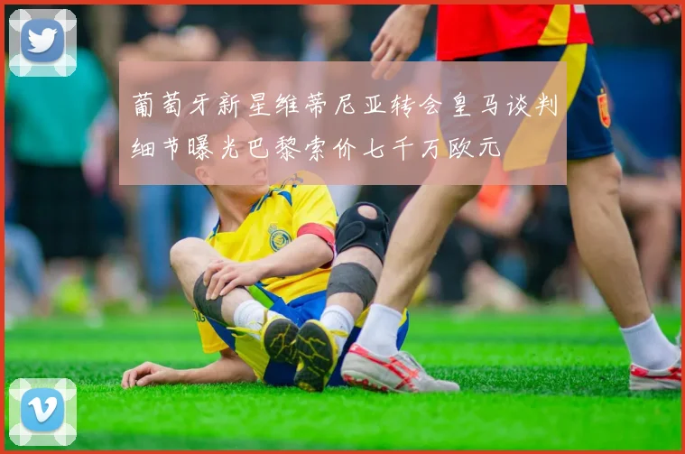 葡萄牙新星维蒂尼亚转会皇马谈判细节曝光巴黎索价七千万欧元