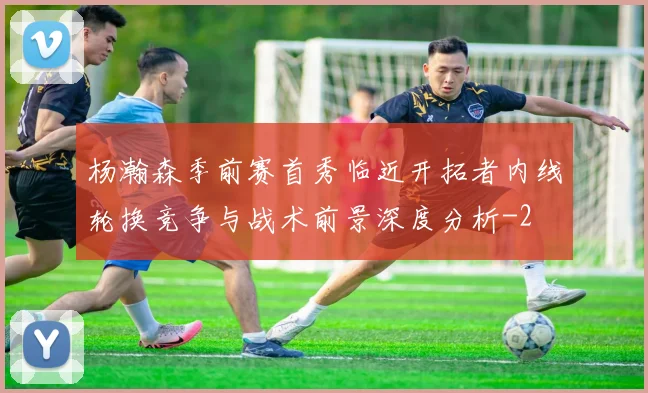 杨瀚森季前赛首秀临近开拓者内线轮换竞争与战术前景深度分析