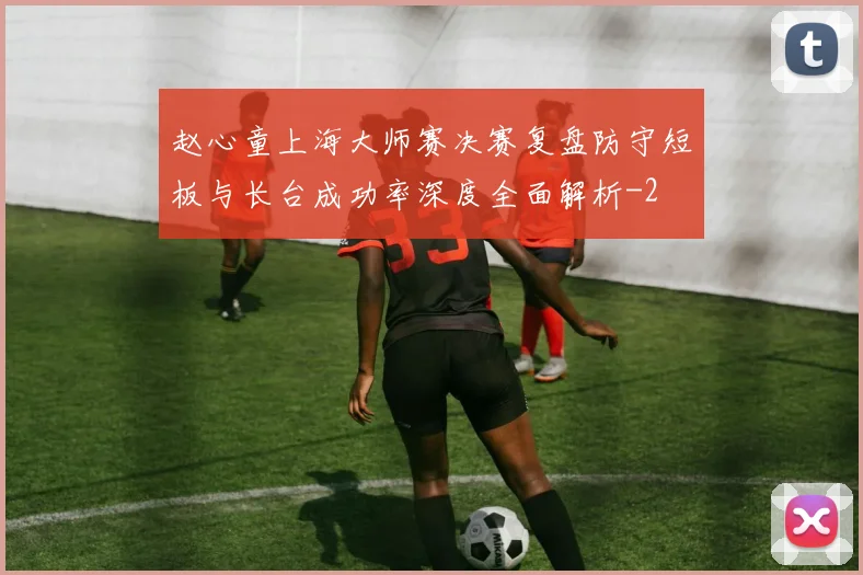 赵心童上海大师赛决赛复盘防守短板与长台成功率深度全面解析