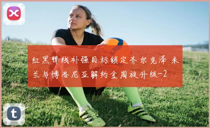 红黑锋线补强目标锁定齐尔克泽 米兰与博洛尼亚解约金周旋升级
