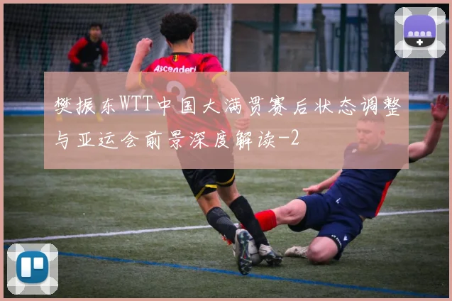 樊振东WTT中国大满贯赛后状态调整与亚运会前景深度解读