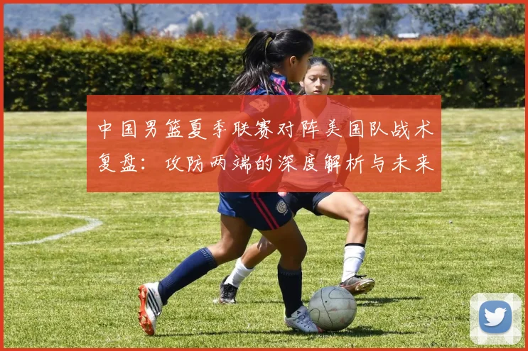 中国男篮夏季联赛对阵美国队战术复盘：攻防两端的深度解析与未来启示