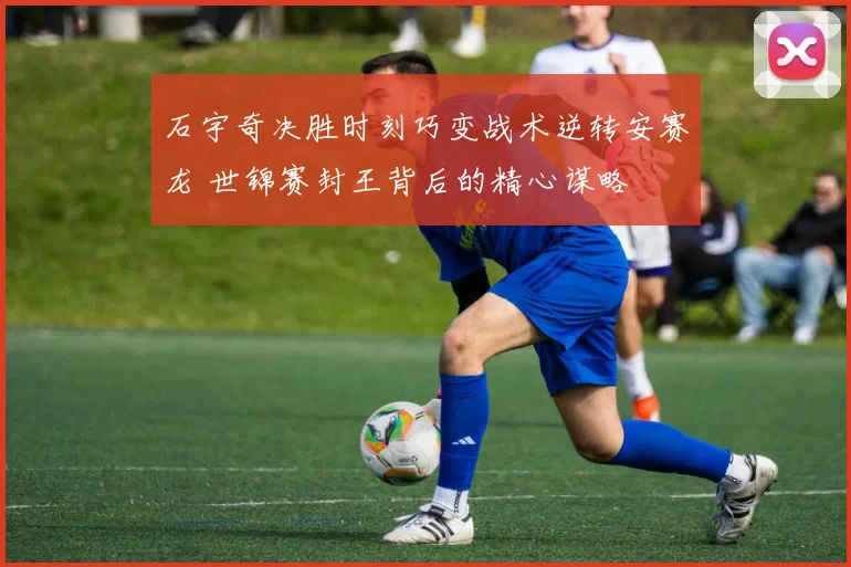 石宇奇决胜时刻巧变战术逆转安赛龙 世锦赛封王背后的精心谋略