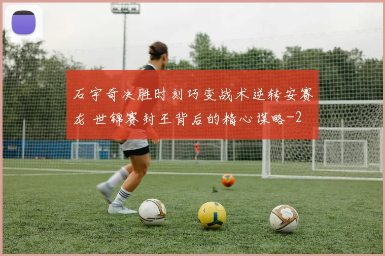 石宇奇决胜时刻巧变战术逆转安赛龙 世锦赛封王背后的精心谋略