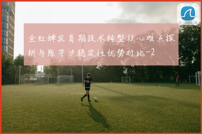 全红婵发育期技术转型核心难点探析与陈芋汐稳定性优势对比