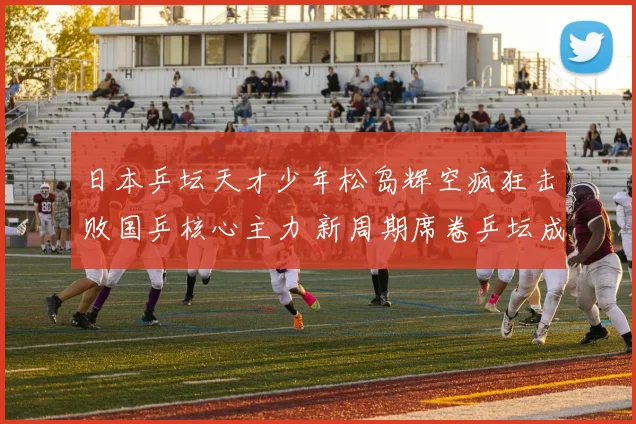 日本乒坛天才少年松岛辉空疯狂击败国乒核心主力 新周期席卷乒坛成为最大黑马
