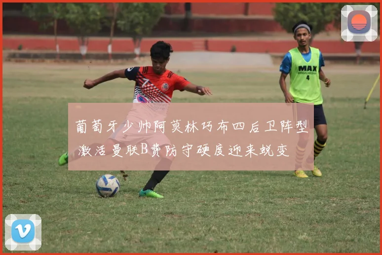 葡萄牙少帅阿莫林巧布四后卫阵型 激活曼联B费防守硬度迎来蜕变