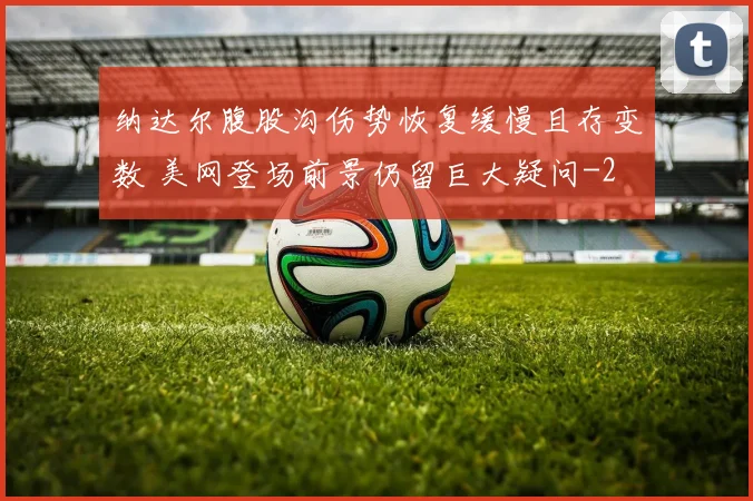 纳达尔腹股沟伤势恢复缓慢且存变数 美网登场前景仍留巨大疑问