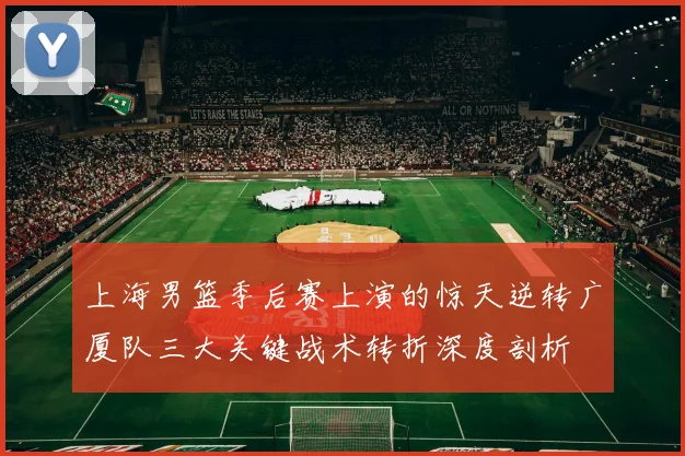 上海男篮季后赛上演的惊天逆转广厦队三大关键战术转折深度剖析