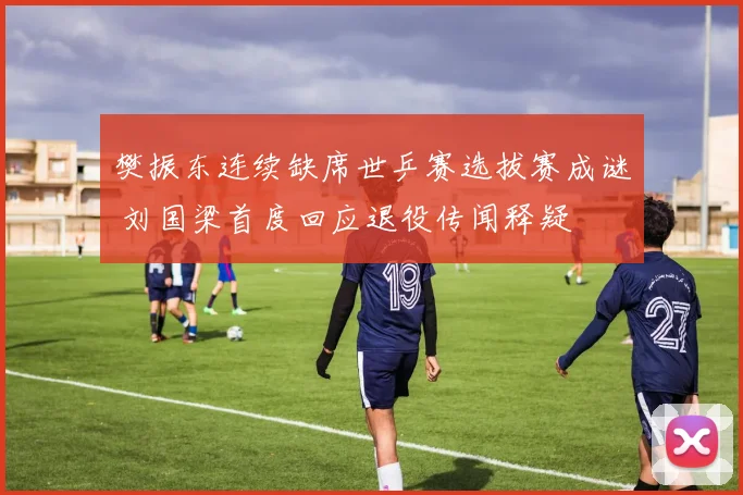樊振东连续缺席世乒赛选拔赛成谜 刘国梁首度回应退役传闻释疑