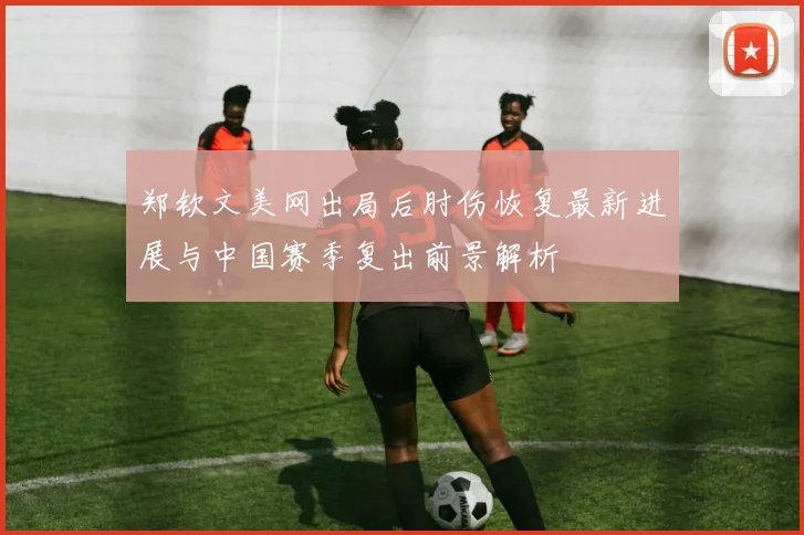 郑钦文美网出局后肘伤恢复最新进展与中国赛季复出前景解析