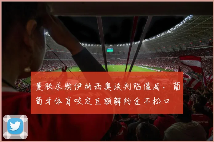 曼联求购伊纳西奥谈判陷僵局，葡萄牙体育咬定巨额解约金不松口