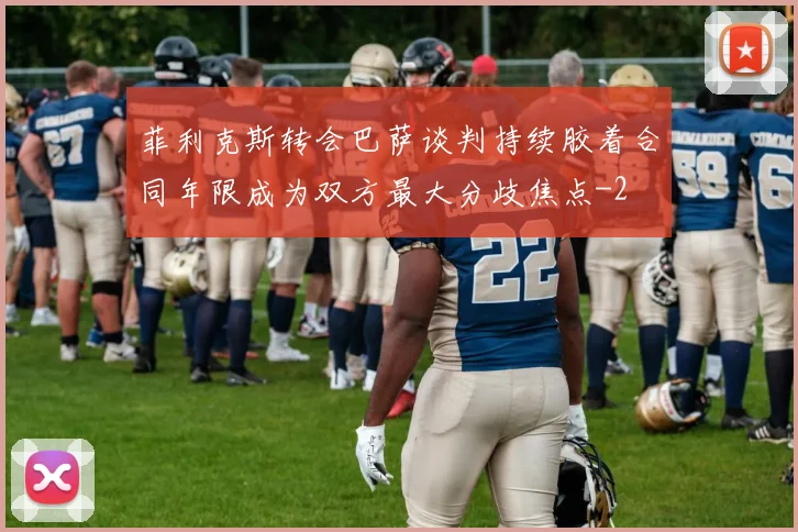 菲利克斯转会巴萨谈判持续胶着合同年限成为双方最大分歧焦点
