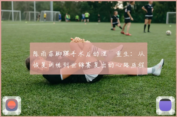 陈雨菲脚踝手术后的涅槃重生：从恢复训练到世锦赛复出的心路历程