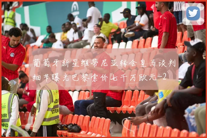 葡萄牙新星维蒂尼亚转会皇马谈判细节曝光巴黎索价七千万欧元