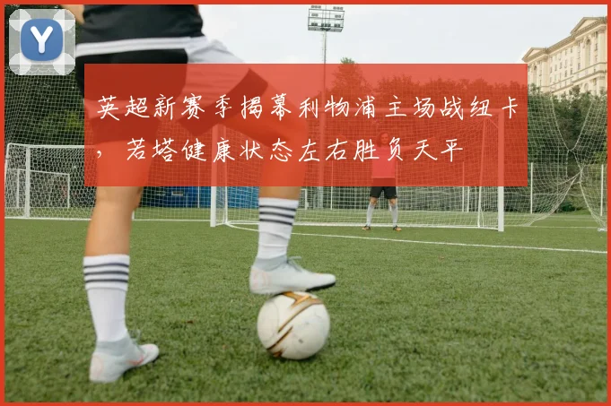英超新赛季揭幕利物浦主场战纽卡，若塔健康状态左右胜负天平