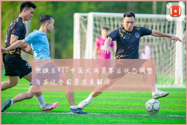 樊振东WTT中国大满贯赛后状态调整与亚运会前景深度解读