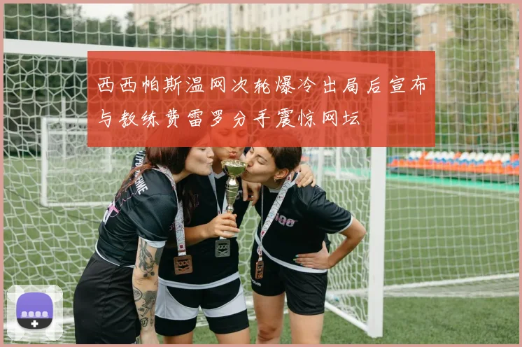 西西帕斯温网次轮爆冷出局后宣布与教练费雷罗分手震惊网坛